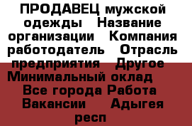 ПРОДАВЕЦ мужской одежды › Название организации ­ Компания-работодатель › Отрасль предприятия ­ Другое › Минимальный оклад ­ 1 - Все города Работа » Вакансии   . Адыгея респ.